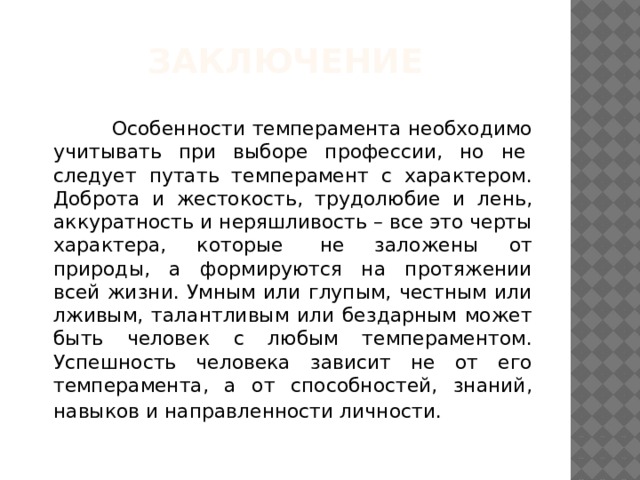 Заключение  Особенности темперамента необходимо учитывать при выборе профессии, но не  следует путать темперамент с характером. Доброта и жестокость, трудолюбие и лень, аккуратность и неряшливость – все это черты характера, которые  не заложены от природы, а формируются на протяжении всей жизни. Умным или глупым, честным или лживым, талантливым или бездарным может быть человек с любым темпераментом. Успешность человека зависит не от его темперамента, а от способностей, знаний, навыков и направленности личности.  