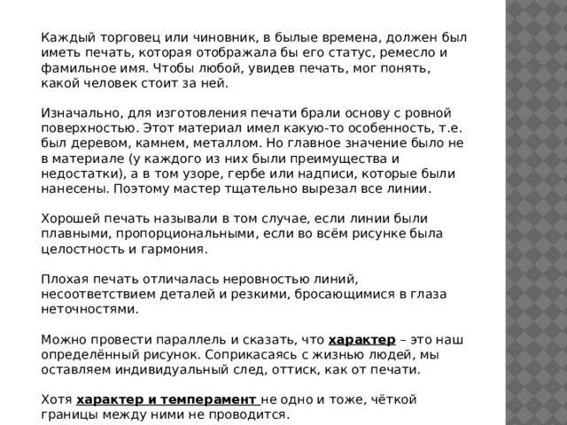 Каждый торговец или чиновник, в былые времена, должен был иметь печать, которая отображала бы его статус, ремесло и фамильное имя. Чтобы любой, увидев печать, мог понять, какой человек стоит за ней. Изначально, для изготовления печати брали основу с ровной поверхностью. Этот материал имел какую-то особенность, т.е. был деревом, камнем, металлом. Но главное значение было не в материале (у каждого из них были преимущества и недостатки), а в том узоре, гербе или надписи, которые были нанесены. Поэтому мастер тщательно вырезал все линии. Хорошей печать называли в том случае, если линии были плавными, пропорциональными, если во всём рисунке была целостность и гармония. Плохая печать отличалась неровностью линий, несоответствием деталей и резкими, бросающимися в глаза неточностями. Можно провести параллель и сказать, что характер – это наш определённый рисунок. Соприкасаясь с жизнью людей, мы оставляем индивидуальный след, оттиск, как от печати. Хотя характер и темперамент не одно и тоже, чёткой границы между ними не проводится. 