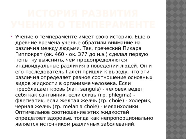 История развития учения о темпераменте Учение о темпераменте имеет свою историю. Еще в древние времена ученые обратили внимание на различия между людьми. Так, греческий Пикара Гиппократ (ок. 460 - ок. 377 до н.э.) сделал первую попытку выяснить, чем предопределяются индивидуальные различия в поведении людей. Он и его последователь Гален пришли к выводу, что эти различия определяет разное соотношение основных видов жидкости в организме человека. Если преобладает кровь (лат. sanguis) - человек ведет себя как сангвиник, если слизь (гр. phlegma) - флегматик, если желтая желчь (гр. choie) - холерик, черная желчь (гр. melania choie) - меланхолики. Оптимальное соотношение этих жидкостей определяет здоровье, тогда как непропорционально является источником различных заболеваний. 