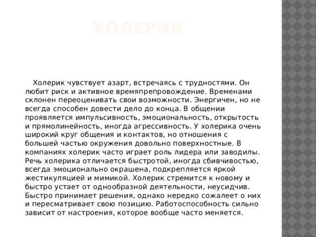Холерик  Холерик чувствует азарт, встречаясь с трудностями. Он любит риск и активное времяпрепровождение. Временами склонен переоценивать свои возможности. Энергичен, но не всегда способен довести дело до конца. В общении проявляется импульсивность, эмоциональность, открытость и прямолинейность, иногда агрессивность. У холерика очень широкий круг общения и контактов, но отношения с большей частью окружения довольно поверхностные. В компаниях холерик часто играет роль лидера или заводилы. Речь холерика отличается быстротой, иногда сбивчивостью, всегда эмоционально окрашена, подкрепляется яркой жестикуляцией и мимикой. Холерик стремится к новому и быстро устает от однообразной деятельности, неусидчив. Быстро принимает решения, однако нередко сожалеет о них и пересматривает свою позицию. Работоспособность сильно зависит от настроения, которое вообще часто меняется. 