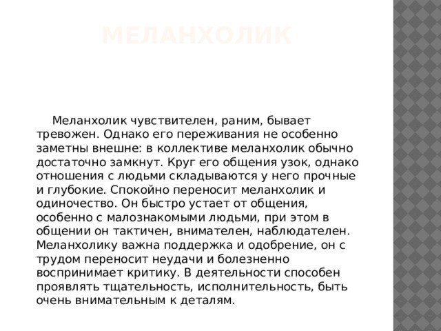 Меланхолик  Меланхолик чувствителен, раним, бывает тревожен. Однако его переживания не особенно заметны внешне: в коллективе меланхолик обычно достаточно замкнут. Круг его общения узок, однако отношения с людьми складываются у него прочные и глубокие. Спокойно переносит меланхолик и одиночество. Он быстро устает от общения, особенно с малознакомыми людьми, при этом в общении он тактичен, внимателен, наблюдателен. Меланхолику важна поддержка и одобрение, он с трудом переносит неудачи и болезненно воспринимает критику. В деятельности способен проявлять тщательность, исполнительность, быть очень внимательным к деталям. 