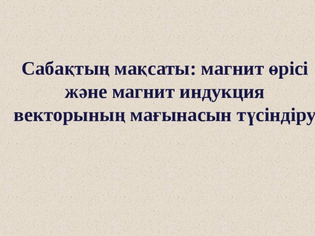 Сабақтың мақсаты: магнит өрісі және магнит индукция векторының мағынасын түсіндіру 