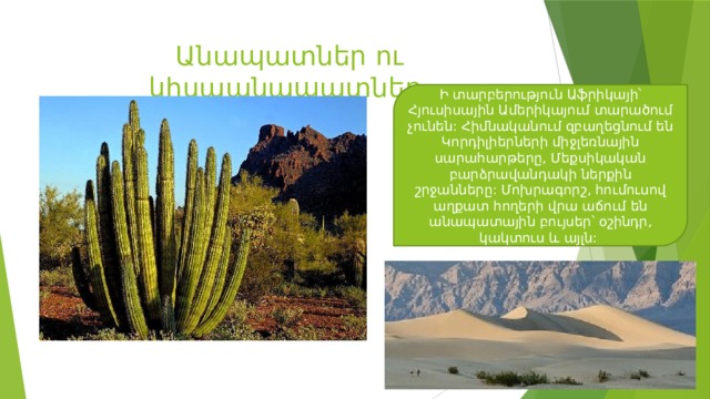 Անապատներ ու կիսաանապատներ Ի տարբերություն Աֆրիկայի՝ Հյուսիսային Ամերիկայում տարածում չունեն: Հիմնականում զբաղեցնում են Կորդիլիերների միջլեռնային սարահարթերը, Մեքսիկական բարձրավանդակի ներքին շրջանները: Մոխրագորշ, հումուսով աղքատ հողերի վրա աճում են անապատային բույսեր՝ օշինդր, կակտուս և այլն: 