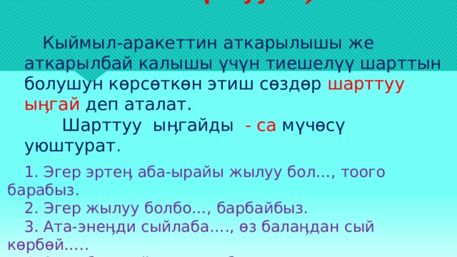     Шарттуу ыӊгай       Кыймыл-аракеттин аткарылышы же аткарылбай калышы үчүн тиешелүү шарттын болушун көрсөткөн этиш сөздөр шарттуу ыӊгай деп аталат.  Шарттуу ыӊгайды - са мүчөсү уюштурат .   1. Эгер эртеӊ аба-ырайы жылуу бол…, тоого барабыз. 2. Эгер жылуу болбо…, барбайбыз. 3. Ата-энеӊди сыйлаба…., өз балаӊдан сый көрбөй….. 4. Эгер бала ыйла … сүт бер. 