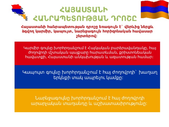 ՀԱՅԱՍՏԱՆԻ ՀԱՆՐԱՊԵՏՈՒԹՅԱՆ ԴՐՈՇԸ Հայաստանի հանրապետության դրոշը եռագույն է` վերևից ներքև ձգվող կարմիր, կապույտ, նարնջագույն հորիզոնական հավասար շերտերով: Կարմիր գույնը խորհրդանշում է Հայկական բարձրավանդակը, հայ ժողովրդի մշտական պայքարը հարատևման, քրիստոնեական հավատքի, Հայաստանի անկախության և ազատության համար: Կապույտ գույնը խորհրդանշում է հայ ժողովրդի` խաղաղ երկնքի տակ ապրելու կամքը: Նարնջագույնը խորհրդանշում է հայ ժողովրդի արարչական տաղանդը և աշխատասիրությունը: 