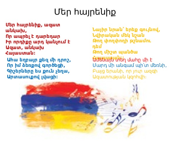 Մեր հայրենիք Մեր հայրենիք, ազատ անկախ, Որ ապրել է դարեդար Իր որդիքը արդ կանչում է Ազատ, անկախ Հայաստան։ Նայիր նրան՝ երեք գույնով, Նվիրական մեկ նշան Թող փողփողի թշնամու դեմ Թող միշտ պանծա Հայաստան։: Ամենայն տեղ մահը մի է Ահա եղբայր քեզ մի դրոշ, Որ իմ ձեռքով գործեցի, Մարդ մի անգամ պի՛տ մեռնի, Գիշերները ես քուն չեղա, Բայց երանի, որ յուր ազգի Արտասուքով լվացի։ Ազատության կզոհվի։ 