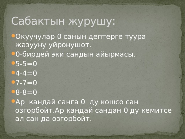 Сабактын журушу: Окуучулар 0 санын дептерге туура жазууну уйронушот. 0-бирдей эки сандын айырмасы. 5-5=0 4-4=0 7-7=0 8-8=0 Ар кандай санга 0 ду кошсо сан озгорбойт.Ар кандай сандан 0 ду кемитсе ал сан да озгорбойт. 