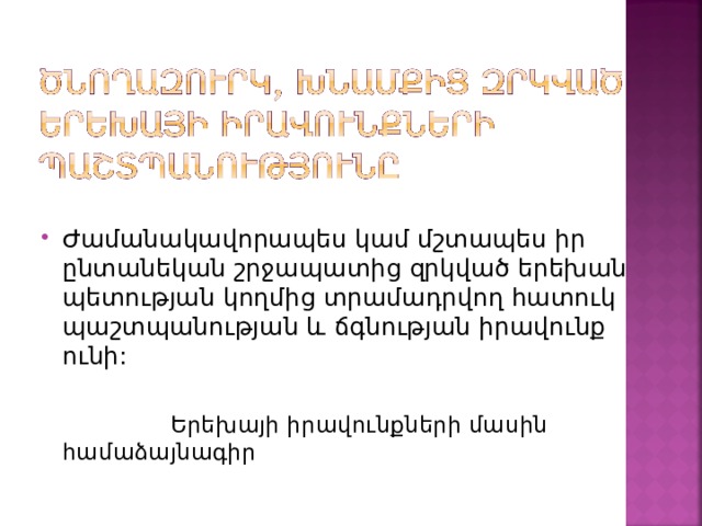 Ժամանակավորապես կամ մշտապես իր ընտանեկան շրջապատից զրկված երեխան պետության կողմից տրամադրվող հատուկ պաշտպանության և ճգնության իրավունք ունի:   Երեխայի իրավունքների մասին համաձայնագիր 