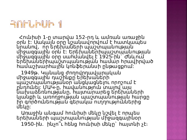  Հունիսի 1-ը տարվա 152-րդ և ամռան առաջին օրն է: Սակայն օրը նշանավորվում է հատկապես նրանով,  որ երեխաների պաշտպանության միջազգային օրն է: Երեխաներիպաշտպանության միջազգային օրը սահմանվել է 1925-ին` Ժնևում երեխաներիպաշտպանության համար հրավիրված համաշխարհային կոնֆերանսի ընթացքում:  1949թ. Կանանց ժողովրդավարական միջազգային դաշինքը երեխաների պաշտպանությանօր անցկացնելու որոշում է ընդունել: ՄԱԿ-ը, հավանություն տալով այս նախաձեռնությանը, հայտարարեց երեխաների կյանքի և առողջության պաշտպանության հարցը իր գործունեության գերակա ուղղություններից մեկը:  Առաջին անգամ հունիսի մեկը նշվել է որպես երեխաների պաշտպանության միջազգայինօր  1950-ին.  ինչո՞ւ հենց հունիսի մեկը` հայտնի չէ։ 