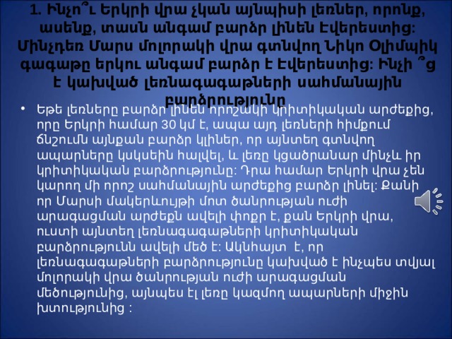 1. Ինչո ՞ ւ Երկրի վրա չկան այնպիսի լեռներ, որոնք, ասենք, տասն անգամ բարձր լինեն Էվերեստից: Մինչդեռ Մ արս մոլորակի վրա գտնվող Նիկո Օլիմպիկ գագաթը երկու անգամ բարձր է Էվերեստից: Ինչի ՞ ց է կախված լեռնագագաթների սահմանային բարձրությունը Եթե լեռները բարձր լինեն որոշակի կրիտիկական արժեքից, որը Երկրի համար 30 կմ է, ապա այդ լեռների հիմքում ճնշումն այնքան բարձր կլիներ, որ այնտեղ գտնվող ապարները կսկսեին հալվել, և լեռը կցածրանար մինչև իր կրիտիկական բարձրությունը: Դրա համար Երկրի վրա չեն կարող մի որոշ սահմանային արժեքից բարձր լինել: Քանի որ Մ արսի մակերևույթի մոտ ծանրության ուժի արագացման արժեքն ավելի փոքր է, քան Երկրի վրա, ուստի այնտեղ լեռնագագաթների կրիտիկական բարձրությունն ավելի մեծ է: Ակնհայտ է, որ լեռնագագաթների բարձրությունը կախված է ինչպես տվյալ մոլորակի վրա ծանրության ուժի արագացման մեծությունից, այնպես էլ լեռը կազմող ապարների միջին խտությունից : 
