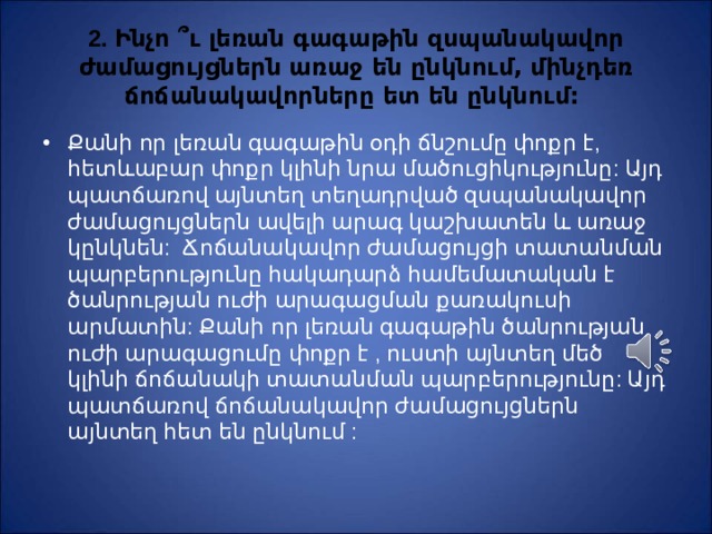 2. Ինչո ՞ ւ լեռան գագաթին զսպանակավոր ժամացույցներն առաջ են ընկնում, մինչդեռ ճոճանակավորները ետ են ընկնում: Քանի որ լեռան գագաթին օդի ճնշումը փոքր է, հետևաբար փոքր կլինի նրա մածուցիկությունը: Այդ պատճառով այնտեղ տեղադրված զսպանակավոր ժամացույցներն ավելի արագ կաշխատեն և առաջ կընկնեն: Ճոճանակ ա վոր ժամացույցի տատանման պարբերությունը հակադարձ համեմատական է ծանրության ուժի արագացման քառակուսի արմատին: Քանի որ լեռան գագաթին ծանրության ուժի արագացումը փոքր է , ուստի այնտեղ մեծ կլինի ճոճանակի տատանման պարբերությունը: Այդ պատճառով ճոճանակավոր ժամացույցներն այնտեղ հետ են ընկնում : 