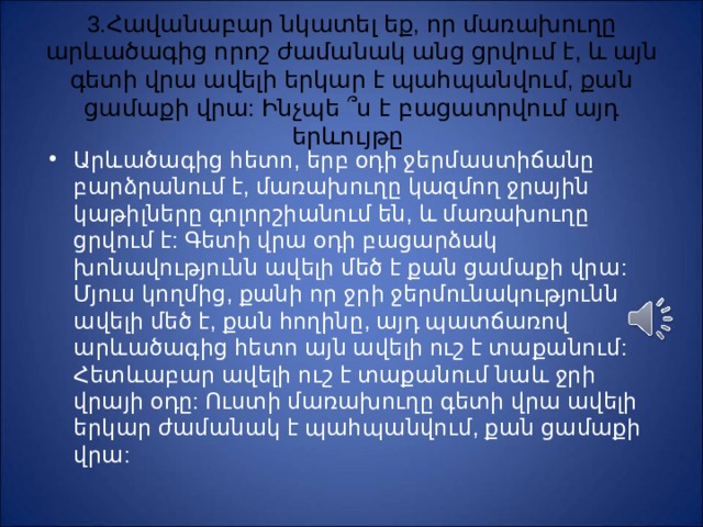 3. Հ ավանաբար նկատել եք, որ մառախուղը արևածագից որոշ ժամանակ անց ցրվում է, և այն գետի վրա ավելի երկար է պահպանվում, քան ցամաքի վրա: Ինչպե ՞ ս է բացատրվում այդ երևույթը Արևածագից հետո, երբ օդի ջերմաստիճանը բարձրանում է, մառախուղը կազմող ջրային կաթիլները գոլորշիանում են, և մառախուղը ցրվում է: Գետի վրա օդի բացարձակ խոնավությունն ավելի մեծ է քան ցամաքի վրա: Մյուս կողմից, քանի որ ջրի ջերմունակությունն ավելի մեծ է, քան հողինը, այդ պատճառով արևածագից հետո այն ավելի ուշ է տաքանում: Հետևաբար ավելի ուշ է տաքանում նաև ջրի վրայի օդը: Ուստի մառախուղը գետի վրա ավելի երկար ժամանակ է պահպանվում, քան ցամաքի վրա: 