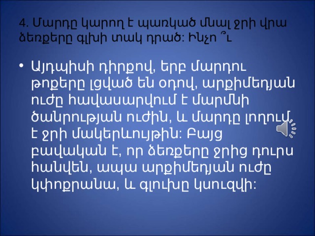 4. Մարդը կարող է պառկած մնալ ջրի վրա ձեռքերը գլխի տակ դրած: Ինչո ՞ ւ Այդպիսի դիրքով, երբ մարդու թոքերը լցված են օդով, արքիմեդյան ուժը հավասարվում է մարմնի ծանրության ուժին, և մարդը լողում է ջրի մակերևույթին: Բայց բավական է, որ ձեռքերը ջրից դուրս հանվեն, ապա արքիմեդյան ուժը կփոքրանա, և գլուխը կսուզվի: 