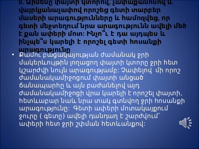 8. Արմենը փայտի կտորով, չափաքանոնով և վայրկյանաչափով որոշեց գետի տարբեր մասերի արագությունները և համոզվեց, որ գետի մեջտեղում նրա արագությունն ավելի մեծ է քան ափերի մոտ: Ինչո ՞ ւ է դա այդպես և ինչպե ՞ ս կարելի է որոշել գետի հոսանքի արագությունը Ք ամու բացակայության ժամանակ ջրի մակերևույթին լողացող փայտի կտորը ջրի հետ կշարժվի նույն արագությամբ: Չափելով մի որոշ ժամանակամիջոցում փայտի անցած ճանապարհը և այն բաժանելով այդ ժամանակամիջոցի վրա կարելի է որոշել փայտի, հետևաբար նաև նրա տակ գտնվող ջրի հոսանքի արագությունը: Գետի ափերի մոտակայքում ջուրը ( գետը) ավելի դանդաղ է շարժվում` ափերի հետ ջրի շփման հետևանքով: 