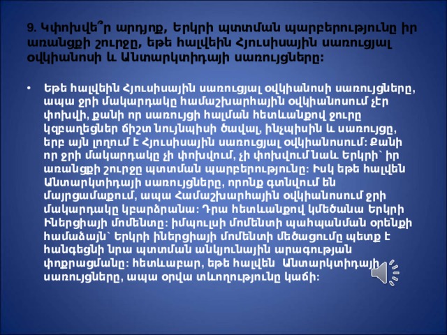 9. Կփոխվե ՞ ր արդյոք, Երկրի պտտման պարբերությունը իր առանցքի շուրջը, եթե հալվեին Հյուսիսային սառուցյալ օվկիանոսի և Անտարկտիդայի սառույցները: Եթե հալվեին Հյուսիսային սառուցյալ օվկիանոսի սառույցները, ապա ջրի մակարդակը համաշխարհային օվկիանոսում չէր փոխվի, քանի որ սառույցի հալման հետևանքով ջուրը կզբաղեցներ ճիշտ նույնպիսի ծավալ, ինչպիսին և սառույցը, երբ այն լողում է Հյուսիսային սառուցյալ օվկիանոսում: Քանի որ ջրի մակարդակը չի փոխվում, չի փոխվում նաև Երկրի` իր առանցքի շուրջը պտտման պարբերությունը: Իսկ եթե հալվեն Անտարկտիդայի սառույցները, որոնք գտնվում են մայրցամաքում, ապա Համաշխարհային օվկիանոսում ջրի մակարդակը կբարձրանա: Դրա հետևանքով կմեծանա Երկրի Իներցիայի մոմենտը: իմպուլսի մոմենտի պահպանման օրենքի համաձայն` Երկրի իներցիայի մոմենտի մեծացումը պետք է հանգեցնի նրա պտտման անկյունային արագության փոքրացմանը: հետևաբար, եթե հալվեն Անտարկտիդայի սառույցները, ապա օրվա տևողությունը կաճի: 