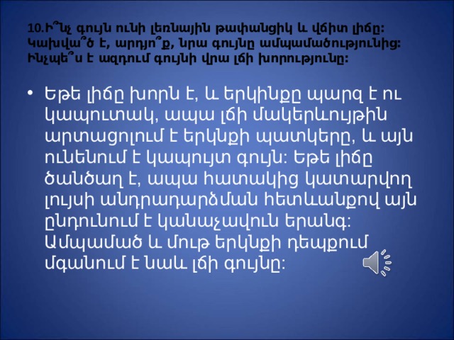 10.Ի ՞ նչ գույն ունի լեռնային թափանցիկ և վճիտ լիճը: Կախվա ՞ ծ է, արդյո ՞ ք, նրա գույնը ամպամածությունից: Ինչպե ՞ ս է ազդում գույնի վրա լճի խորությունը: Ե թե լիճը խորն է, և երկինքը պարզ է ու կապուտակ, ապա լճի մակերևույթին արտացոլում է երկնքի պատկերը, և այն ունենում է կապույտ գույն: Եթե լիճը ծանծաղ է, ապա հատակից կատարվող լույսի անդրադարձման հետևանքով այն ընդունում է կանաչավուն երանգ: Ամպամած և մութ երկնքի դեպքում մգանում է նաև լճի գույնը: 