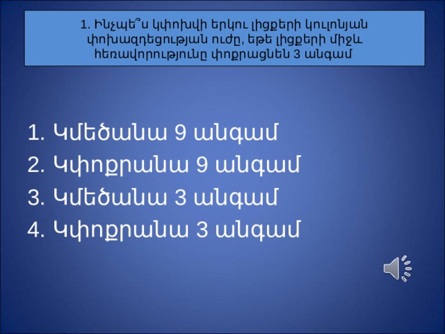 1. Ինչպե ՞ ս կփոխվի երկու լիցքերի կուլոնյան փոխազդեցության ուժը, եթե լիցքերի միջև հեռավորությունը փոքրացնեն 3 անգամ Կ մեծանա 9 անգամ Կ փոքրանա 9 անգամ Կ մեծանա 3 անգամ Կ փոքրանա 3 անգամ 