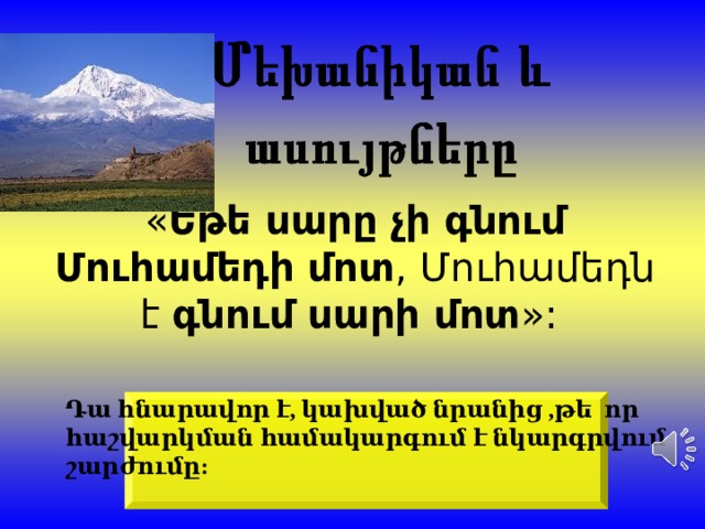 « Եթե սարը չի գնում Մուհամեդի մոտ , Մուհամեդն է  գնում սարի մոտ »:  Դա հնարավոր է, կախված նրանից ,թե որ հաշվարկման համակարգում է նկարգրվում շարժումը :  
