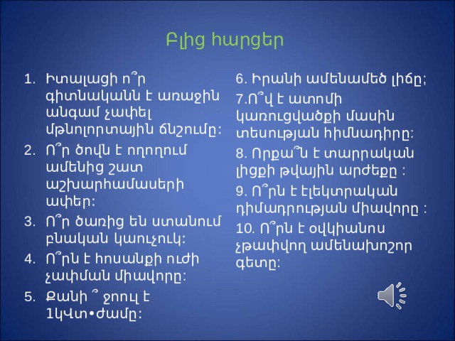 Բ լից հարցեր Ի տալացի ո ՞ ր գիտնականն է առաջին անգամ չափել մթնոլորտային ճնշումը : Ո ՞ ր ծովն է ողողում ամենից շատ աշխարհամասերի ափեր : Ո ՞ ր ծառից են ստանում բնական կաուչուկ :  Ո ՞ րն է հոսանքի ուժի չափման միավորը :  Քանի ՞ ջոուլ է 1կՎտ•ժամը : 6. Իրանի ամենամեծ լիճը ;  7.Ո ՞ վ է ատոմի կառուցվածքի մասին տեսության հիմնադիրը: 8. Որքա ՞ ն է տարրական լիցքի թվային արժեքը : 9. Ո ՞ րն է էլեկտրական դիմադրության միավորը : 10. Ո ՞ րն է օվկիանոս չթափվող ամենախոշոր գետը: 