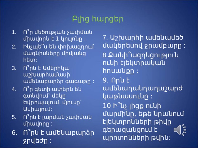 Բ լից հարցեր Ո ՞ ր մեծության չափման միավորն է 1 կուլոնը : Ինչպե ՞ ս են փոխազդում մագնիսները միմյանց հետ :  Ո ՞ րն է Ամերիկա աշխարհամասի ամենաբարձր գագաթը : Ո ՞ ր գետի ափերն են գտնվում` մեկը Եվրոպայում, մյուսը` Ասիայում : Ո ՞ րն է լարման չափման միավորը : Ո ՞ րն է ամենաբարձր ջրվեժը :  7. Աշխարհի ամենամեծ մակերեսով ջրամբարը : 8.Քանի ՞ ազդեցություն ունի էլեկտրական հոսանքը : 9. Որն է ամենադանդաղաշարժ կաթնասունը : 10 Ի ՞ նչ լիցք ունի մարմինը, եթե նրանում էլեկտրոնների թիվը գերազանցում է պրոտոնների թվին: 