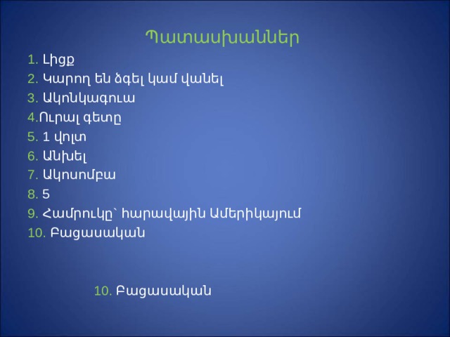 Պ ատասխաններ 1. Լ իցք 2.  Կ արող են ձգել կամ վանել  3. Ակոնկագուա   4. Ուրալ գետը 5. 1 վ ոլտ  6. Անխել  7. Ակոսոմբա 8. 5 9. Համրուկը` հարավային Ամերիկայում 10. Բացասական  10. Բացասական 