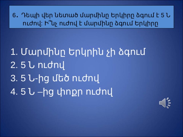 6 . Դեպի վեր նետած մարմինը Երկիրը ձգում է 5 Ն ուժով: Ի ՞ նչ ուժով է մարմինը ձգում Երկիրը Մարմինը Երկրին չի ձգում 5 Ն ուժով 5 Ն-ից մեծ ուժով 5 Ն –ից փոքր ուժով 