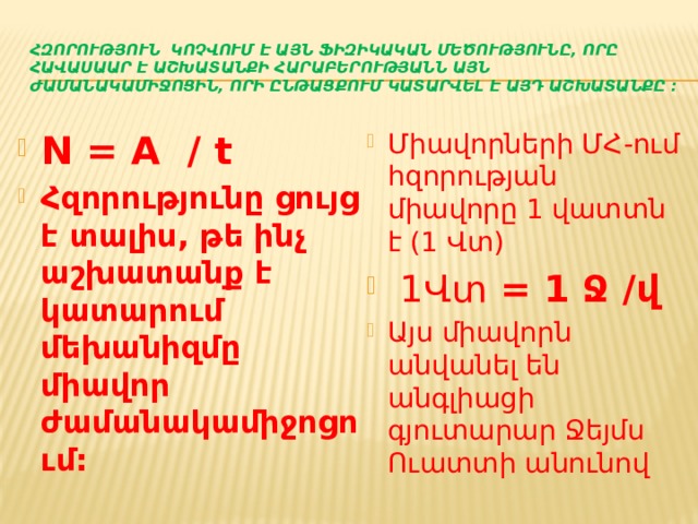 Հզորություն կոչվում է այն ֆիզիկական մեծությունը, որը հավասաար է աշխատանքի հարաբերությանն այն ժամանակամիջոցին, որի ընթացքում կատարվել է այդ աշխատանքը : N = A / t Հզորությունը ցույց է տալիս, թե ինչ աշխատանք է կատարում մեխանիզմը միավոր ժամանակամիջոցում: Միավորների ՄՀ-ում հզորության միավորը 1 վատտն է (1 Վտ)  1Վտ = 1 Ջ /վ Այս միավորն անվանել են անգլիացի գյուտարար Ջեյմս Ուատտի անունով 