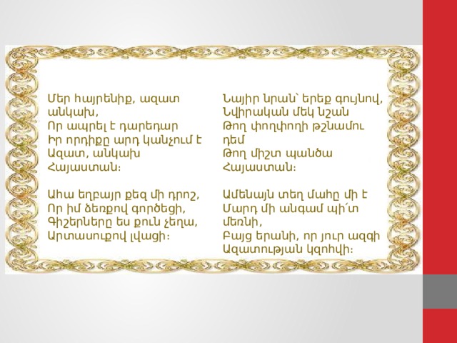 Մեր հայրենիք, ազատ անկախ,  Որ ապրել է դարեդար  Իր որդիքը արդ կանչում է  Ազատ, անկախ Հայաստան։ Նայիր նրան՝ երեք գույնով,  Նվիրական մեկ նշան  Թող փողփողի թշնամու դեմ  Թող միշտ պանծա Հայաստան։ Ահա եղբայր քեզ մի դրոշ,  Որ իմ ձեռքով գործեցի,  Գիշերները ես քուն չեղա,  Արտասուքով լվացի։ Ամենայն տեղ մահը մի է  Մարդ մի անգամ պի՛տ մեռնի,  Բայց երանի, որ յուր ազգի  Ազատության կզոհվի։ 22 