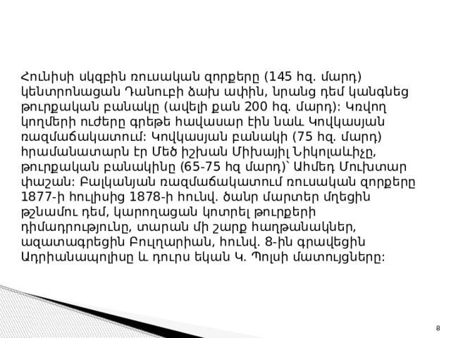 Հունիսի սկզբին ռուսական զորքերը (145 հզ. մարդ) կենտրոնացան Դանուբի ձախ ափին, նրանց դեմ կանգնեց թուրքական բանակը (ավելի քան 200 հզ. մարդ): Կռվող կողմերի ուժերը գրեթե հավասար էին նաև Կովկասյան ռազմաճակատում: Կովկասյան բանակի (75 հզ. մարդ) հրամանատարն էր Մեծ իշխան Միխայիլ Նիկոլաևիչը, թուրքական բանակինը (65-75 հզ մարդ)՝ Ահմեդ Մուխտար փաշան: Բալկանյան ռազմաճակատում ռուսական զորքերը 1877-ի հուլիսից 1878-ի հունվ. ծանր մարտեր մղեցին թշնամու դեմ, կարողացան կոտրել թուրքերի դիմադրությունը, տարան մի շարք հաղթանակներ, ազատագրեցին Բուլղարիան, հունվ. 8-ին գրավեցին Ադրիանապոլիսը և դուրս եկան Կ. Պոլսի մատույցները: 4 