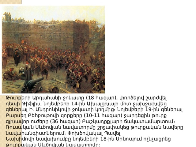 Թուրքերի Արդահանի ջոկատը (18 հազար), փորձելով շարժվել դեպի Թիֆլիս, նոյեմբերի 14-ին Ախալցխայի մոտ ջախջախվեց գեներալ Ի. Անդրոնիկովի ջոկատի կողմից։ Նոյեմբերի 19-ին գեներալ Բարսեղ Բեհբութովի զորքերը (10-11 հազար) ջարդեցին թուրք գլխավոր ուժերը (36 հազար) Բաշկադըքլարի ճակատամարտում։ Ռուսական Սևծովյան նավատորմը շրջափակեց թուրքական նավերը նավահանգիստներում։ Փոխծովակալ Պավել Նախիմովի նավախումբը նոյեմբերի 18-ին Սինոպում ոչնչացրեց թուրքական Սևծովյան նավատորմը։ 