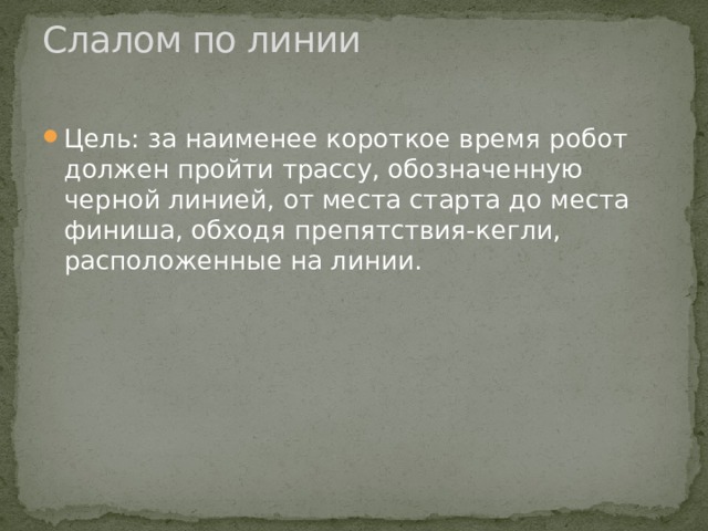 Слалом по линии   Цель: за наименее короткое время робот должен пройти трассу, обозначенную черной линией, от места старта до места финиша, обходя препятствия-кегли, расположенные на линии. 