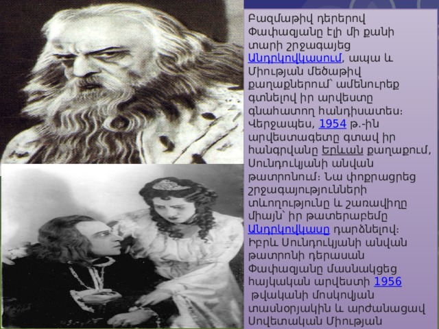Բազմաթիվ դերերով Փափազյանը էլի մի քանի տարի շրջագայեց  Անդրկովկասում , ապա և Միության մեծաթիվ քաղաքներում՝ ամենուրեք գտնելով իր արվեստը գնահատող հանդիսատես։ Վերջապես,  1954  թ.-ին արվեստագետը գտավ իր հանգրվանը  Երևան  քաղաքում, Սունդուկյանի անվան թատրոնում։ Նա փոքրացրեց շրջագայությունների տևողությունը և շառավիղը միայն՝ իր թատերաբեմը  Անդրկովկասը  դարձնելով։ Իբրև Սունդուկյանի անվան թատրոնի դերասան Փափազյանը մասնակցեց հայկական արվեստի  1956  թվականի մոսկովյան տասնօրյակին և արժանացավ Սովետական Միության ժողովրդական արտիստի կոչման։ Հետագայում խաղաց նաև Ուրիել Ակոստա, Արբենին։ 