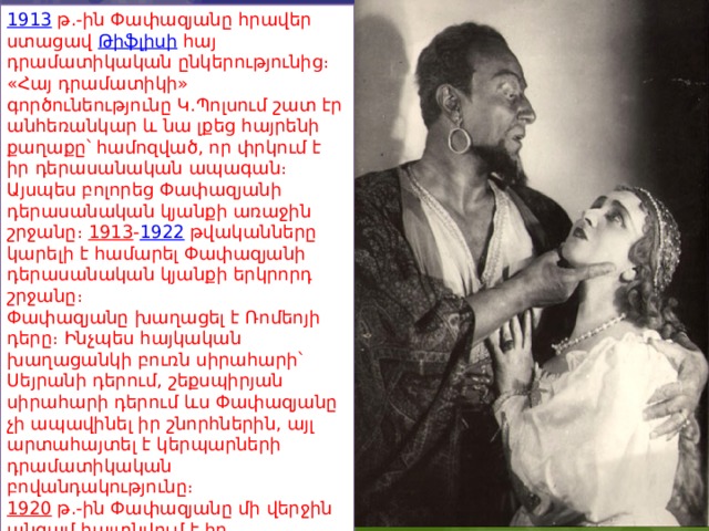 1913   թ.-ին Փափազյանը հրավեր ստացավ  Թիֆլիսի  հայ դրամատիկական ընկերությունից։ «Հայ դրամատիկի» գործունեությունը Կ.Պոլսում շատ էր անհեռանկար և նա լքեց հայրենի քաղաքը՝ համոզված, որ փրկում է իր դերասանական ապագան։ Այսպես բոլորեց Փափազյանի դերասանական կյանքի առաջին շրջանը։  1913 - 1922  թվականները կարելի է համարել Փափազյանի դերասանական կյանքի երկրորդ շրջանը։ Փափազյանը խաղացել է Ռոմեոյի դերը։ Ինչպես հայկական խաղացանկի բուռն սիրահարի՝ Սեյրանի դերում, շեքսպիրյան սիրահարի դերում ևս Փափազյանը չի ապավինել իր շնորհներին, այլ արտահայտել է կերպարների դրամատիկական բովանդակությունը։ 1920   թ.-ին Փափազյանը մի վերջին անգամ հայտնվում է իր ծննդավայրում և այնուհետև նա մեկնում է Խորհրդային Հայաստան։ 