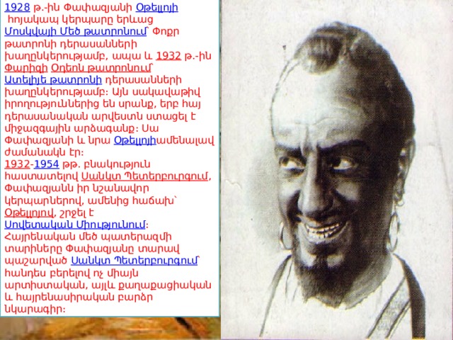 1928   թ.-ին Փափազյանի  Օթելլոյի  հոյակապ կերպարը երևաց  Մոսկվայի Մեծ թատրոնում ՝ Փոքր թատրոնի դերասանների խաղընկերությամբ, ապա և  1932  թ.-ին  Փարիզի   Օդեոն թատրոնում ՝  Ատելիյե թատրոնի  դերասանների խաղընկերությամբ։ Այն սակավաթիվ իրողություններից են սրանք, երբ հայ դերասանական արվեստն ստացել է միջազգային արձագանք։ Սա Փափազյանի և նրա  Օթելլոյի ամենալավ ժամանակն էր։ 1932 - 1954  թթ. բնակություն հաստատելով  Սանկտ Պետերբուրգում , Փափազյանն իր նշանավոր կերպարներով, ամենից հաճախ՝  Օթելլոյով , շրջել է  Սովետական Միությունում ։ Հայրենական մեծ պատերազմի տարիները Փափազյանը տարավ պաշարված  Սանկտ Պետերբուրգում ՝ հանդես բերելով ոչ միայն արտիստական, այլև քաղաքացիական և հայրենասիրական բարձր նկարագիր։ 