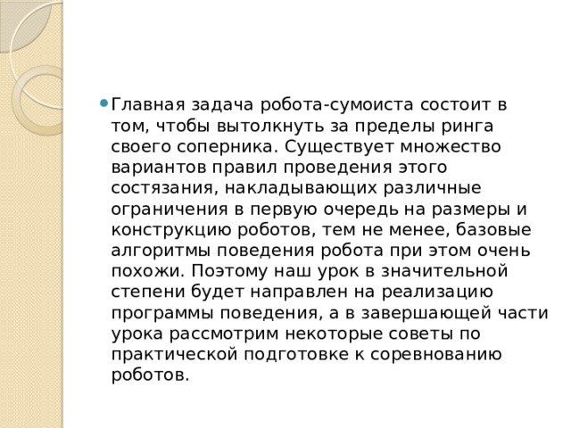 Главная задача робота-сумоиста состоит в том, чтобы вытолкнуть за пределы ринга своего соперника. Существует множество вариантов правил проведения этого состязания, накладывающих различные ограничения в первую очередь на размеры и конструкцию роботов, тем не менее, базовые алгоритмы поведения робота при этом очень похожи. Поэтому наш урок в значительной степени будет направлен на реализацию программы поведения, а в завершающей части урока рассмотрим некоторые советы по практической подготовке к соревнованию роботов. 