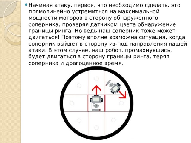 Начиная атаку, первое, что необходимо сделать, это прямолинейно устремиться на максимальной мощности моторов в сторону обнаруженного соперника, проверяя датчиком цвета обнаружение границы ринга. Но ведь наш соперник тоже может двигаться! Поэтому вполне возможна ситуация, когда соперник выйдет в сторону из-под направления нашей атаки. В этом случае, наш робот, промахнувшись, будет двигаться в сторону границы ринга, теряя соперника и драгоценное время. 