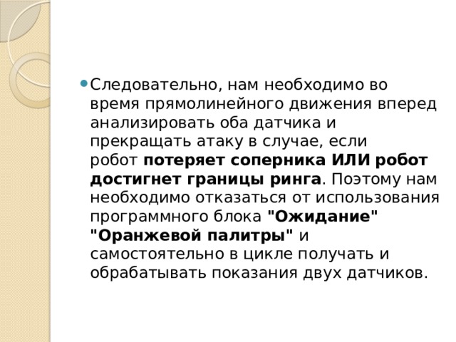 Следовательно, нам необходимо во время прямолинейного движения вперед анализировать оба датчика и прекращать атаку в случае, если робот  потеряет соперника   ИЛИ   робот достигнет границы ринга . Поэтому нам необходимо отказаться от использования программного блока  