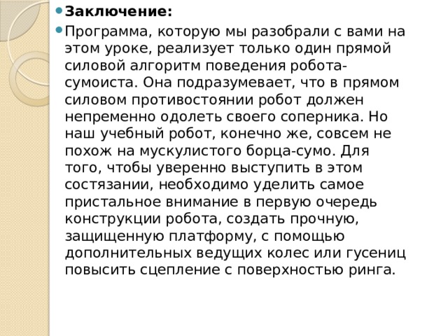 Заключение: Программа, которую мы разобрали с вами на этом уроке, реализует только один прямой силовой алгоритм поведения робота-сумоиста. Она подразумевает, что в прямом силовом противостоянии робот должен непременно одолеть своего соперника. Но наш учебный робот, конечно же, совсем не похож на мускулистого борца-сумо. Для того, чтобы уверенно выступить в этом состязании, необходимо уделить самое пристальное внимание в первую очередь конструкции робота, создать прочную, защищенную платформу, с помощью дополнительных ведущих колес или гусениц повысить сцепление с поверхностью ринга. 