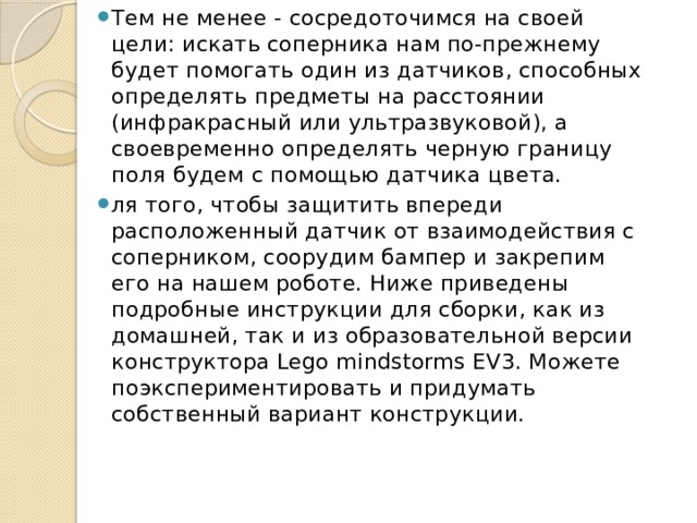 Тем не менее - сосредоточимся на своей цели: искать соперника нам по-прежнему будет помогать один из датчиков, способных определять предметы на расстоянии (инфракрасный или ультразвуковой), а своевременно определять черную границу поля будем с помощью датчика цвета. ля того, чтобы защитить впереди расположенный датчик от взаимодействия с соперником, соорудим бампер и закрепим его на нашем роботе. Ниже приведены подробные инструкции для сборки, как из домашней, так и из образовательной версии конструктора Lego mindstorms EV3. Можете поэкспериментировать и придумать собственный вариант конструкции. 