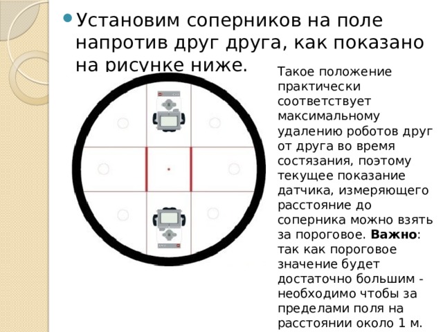 Установим соперников на поле напротив друг друга, как показано на рисунке ниже. Такое положение практически соответствует максимальному удалению роботов друг от друга во время состязания, поэтому текущее показание датчика, измеряющего расстояние до соперника можно взять за пороговое.  Важно : так как пороговое значение будет достаточно большим - необходимо чтобы за пределами поля на расстоянии около 1 м. во время работы робота также отсутствовали посторонние предметы, способные помешать поиску. 