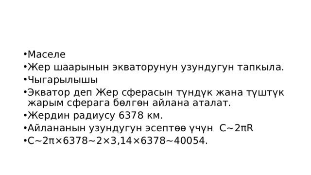 Маселе Жер шаарынын экваторунун узундугун тапкыла. Чыгарылышы Экватор деп Жер сферасын түндүк жана түштүк жарым сферага бөлгөн айлана аталат. Жердин радиусу 6378 км. Айлананын узундугун эсептөө үчүн С~2πR С~2π×6378~2×3,14×6378~40054. 