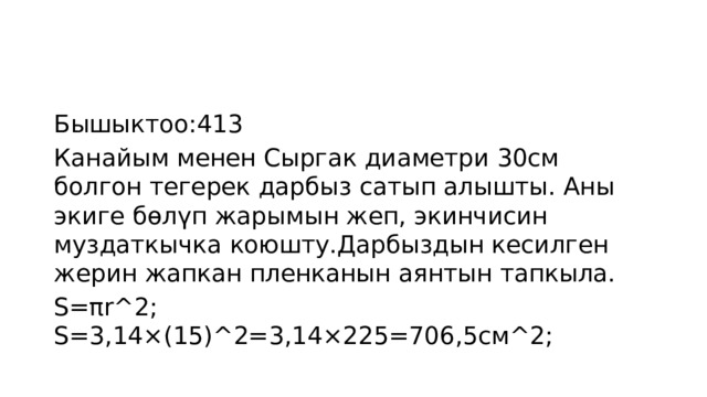 Бышыктоо:413 Канайым менен Сыргак диаметри 30см болгон тегерек дарбыз сатып алышты. Аны экиге бөлүп жарымын жеп, экинчисин муздаткычка коюшту.Дарбыздын кесилген жерин жапкан пленканын аянтын тапкыла. S=πr^2; S=3,14×(15)^2=3,14×225=706,5см^2; 