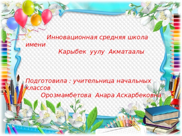  Инновационная средняя школа имени  Карыбек уулу Акматаалы    Подготовила : учительница начальных классов  Орозмамбетова Анара Аскарбековна       