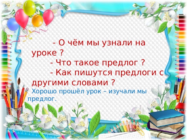  - О чём мы узнали на уроке ?  - Что такое предлог ?  - Как пишутся предлоги с другими словами ?  Хорошо прошёл урок – изучали мы предлог. 