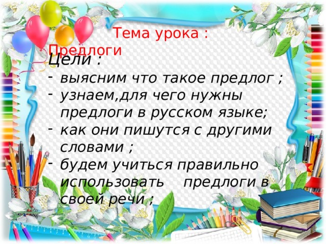  Тема урока : Предлоги Цели : выясним что такое предлог ; узнаем,для чего нужны предлоги в русском языке; как они пишутся с другими словами ; будем учиться правильно использовать предлоги в своей речи ; 