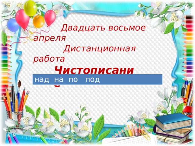  Двадцать восьмое апреля  Дистанционная работа  Чистописание над на по под 