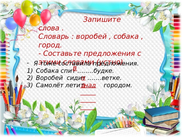  Запишите слова . Словарь : воробей , собака , город. - Составьте предложения с этими словами (устно). Я тоже составила предложения. Собака спит ……..будке. Воробей сидит …….ветке. Самолёт летит ….. городом. в на  над 