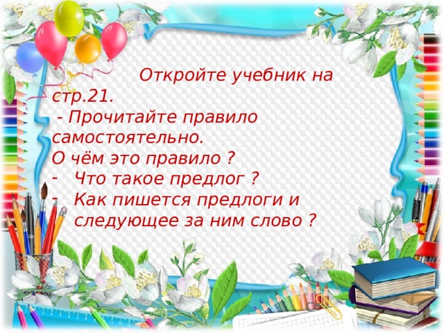  Откройте учебник на стр.21.  - Прочитайте правило самостоятельно. О чём это правило ? Что такое предлог ? Как пишется предлоги и следующее за ним слово ?  