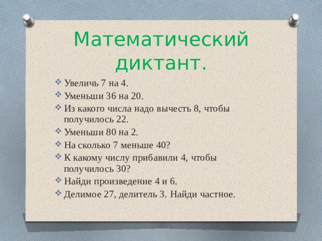 Математический диктант. Увеличь 7 на 4. Уменьши 36 на 20. Из какого числа надо вычесть 8, чтобы получилось 22. Уменьши 80 на 2. На сколько 7 меньше 40? К какому числу прибавили 4, чтобы получилось 30? Найди произведение 4 и 6. Делимое 27, делитель 3. Найди частное. 