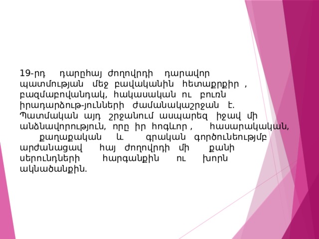 19-րդ դարըհայ ժողովրդի դարավոր պատմության մեջ բավականին հետաքրքիր , բազմաբովանդակ, հակասական ու բուռն իրադարձութ-յունների ժամանակաշրջան է. Պատմական այդ շրջանում ասպարեզ իջավ մի անձնավորություն, որը իր հոգևոր , հասարակական, քաղաքական և գրական գործունեությմբ արժանացավ հայ ժողովրդի մի քանի սերունդների հարգանքին ու խորն ակնածանքին. 